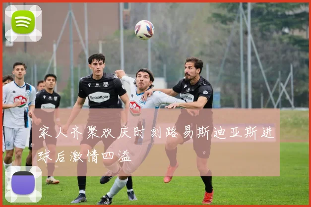家人齐聚欢庆时刻路易斯迪亚斯进球后激情四溢