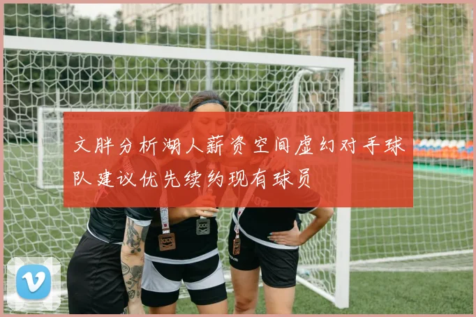 文胖分析湖人薪资空间虚幻对手球队建议优先续约现有球员