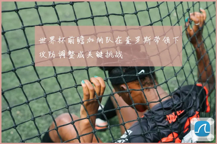 世界杯前瞻加纳队在奎罗斯带领下攻防调整成关键挑战