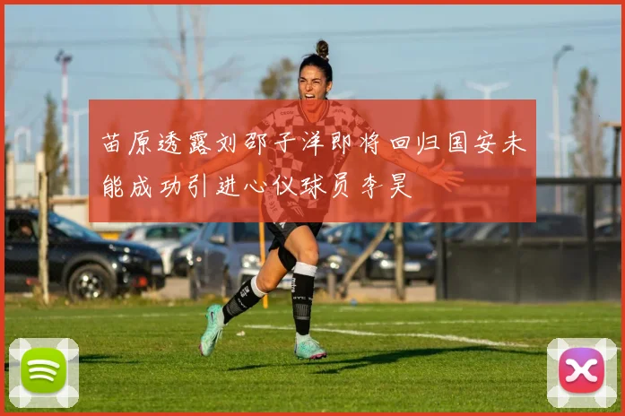 苗原透露刘邵子洋即将回归国安未能成功引进心仪球员李昊