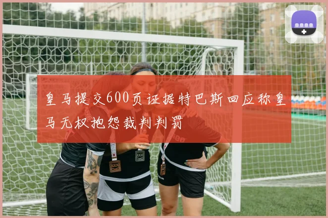 皇马提交600页证据特巴斯回应称皇马无权抱怨裁判判罚