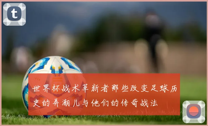 世界杯战术革新者那些改变足球历史的弄潮儿与他们的传奇战法