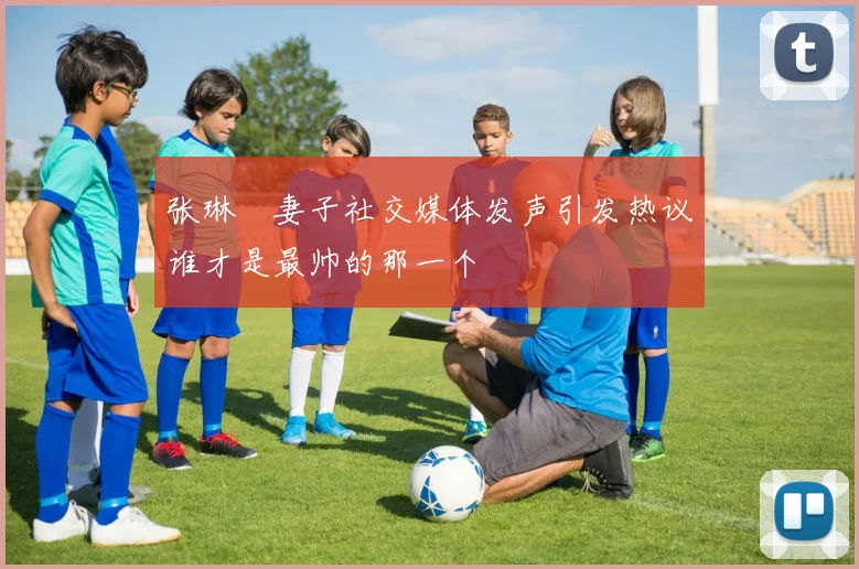 张琳芃妻子社交媒体发声引发热议谁才是最帅的那一个