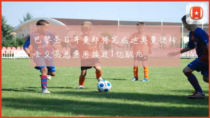 巴黎圣日耳曼即将完成迪奥曼德转会交易总费用接近1亿欧元